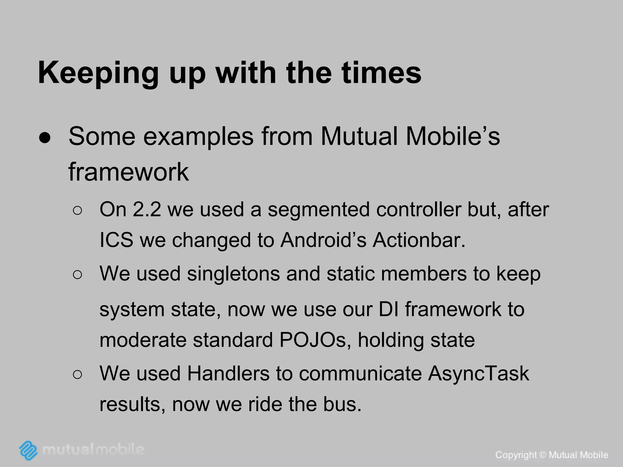Keeping up with the times
● Some examples from Mutual Mobile’s
framework
○ On 2.2 we used a segmented controller but, after
ICS we changed to Android’s Actionbar.
○ We used singletons and static members to keep
system state, now we use our DI framework to
moderate standard POJOs, holding state
○ We used Handlers to communicate AsyncTask
results, now we ride the bus.

 