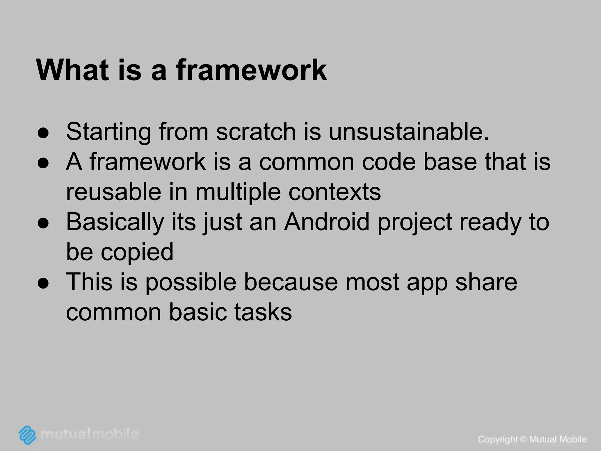 What is a framework
● Starting from scratch is unsustainable.
● A framework is a common code base that is
reusable in multiple contexts
● Basically its just an Android project ready to
be copied
● This is possible because most app share
common basic tasks

 