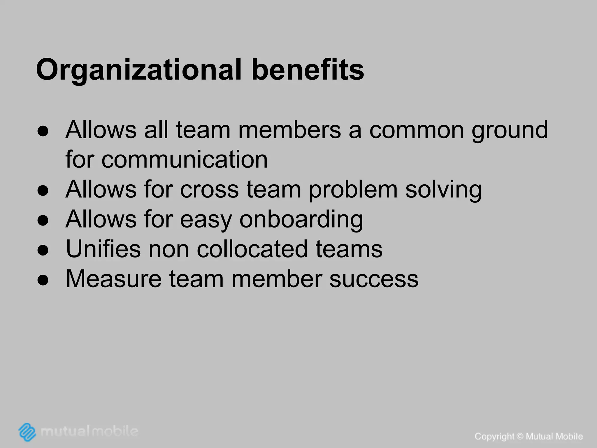 Organizational benefits
● Allows all team members a common ground
for communication
● Allows for cross team problem solving
● Allows for easy onboarding
● Unifies non collocated teams
● Measure team member success

 