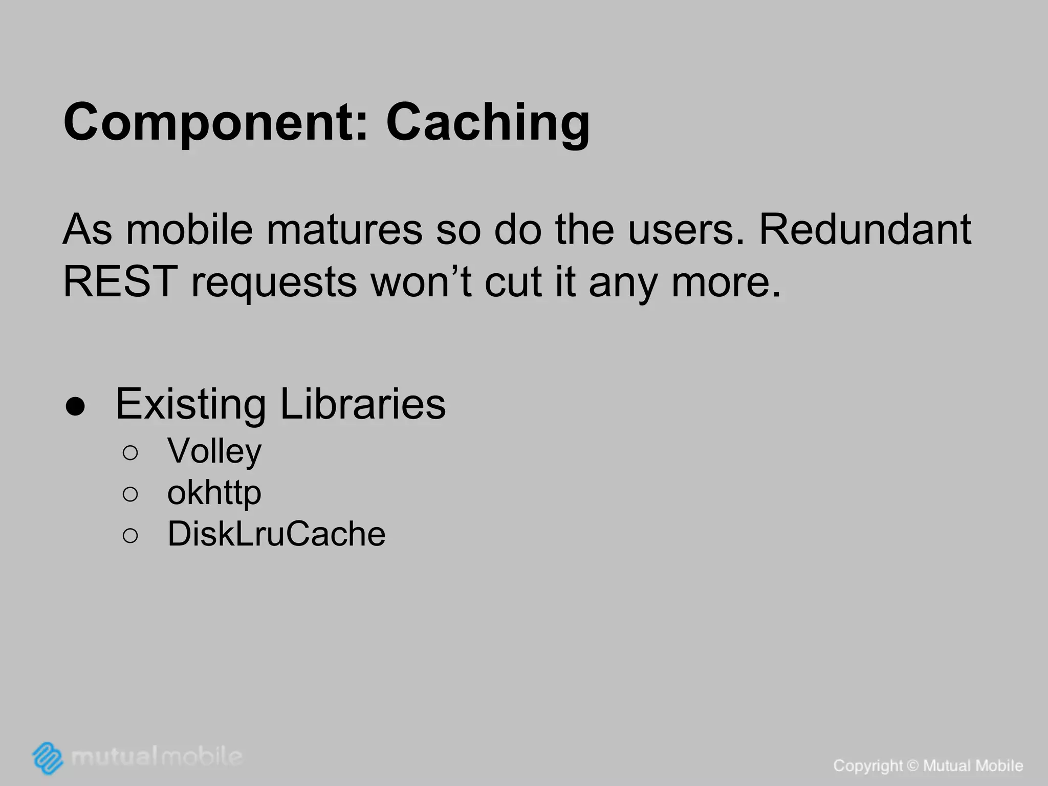 Component: Caching
As mobile matures so do the users. Redundant
REST requests won’t cut it any more.
● Existing Libraries
○ Volley
○ okhttp
○ DiskLruCache

 