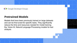 Pretrained Models
Models that have been previously trained on large datasets
and can be fine-tuned for specific tasks. They significantly
reduce the time and resources needed for model training.
Eg: Vision AI, Natural Language Processing models for text
analysis.
 