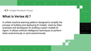 What is Vertex AI ?
A unified machine learning platform designed to simplify the
process of building and deploying AI models. Used by Data
scientists and developers for building custom models AI
Agent: It utilizes artificial intelligence techniques to perform
tasks autonomously or semi-autonomously.
 