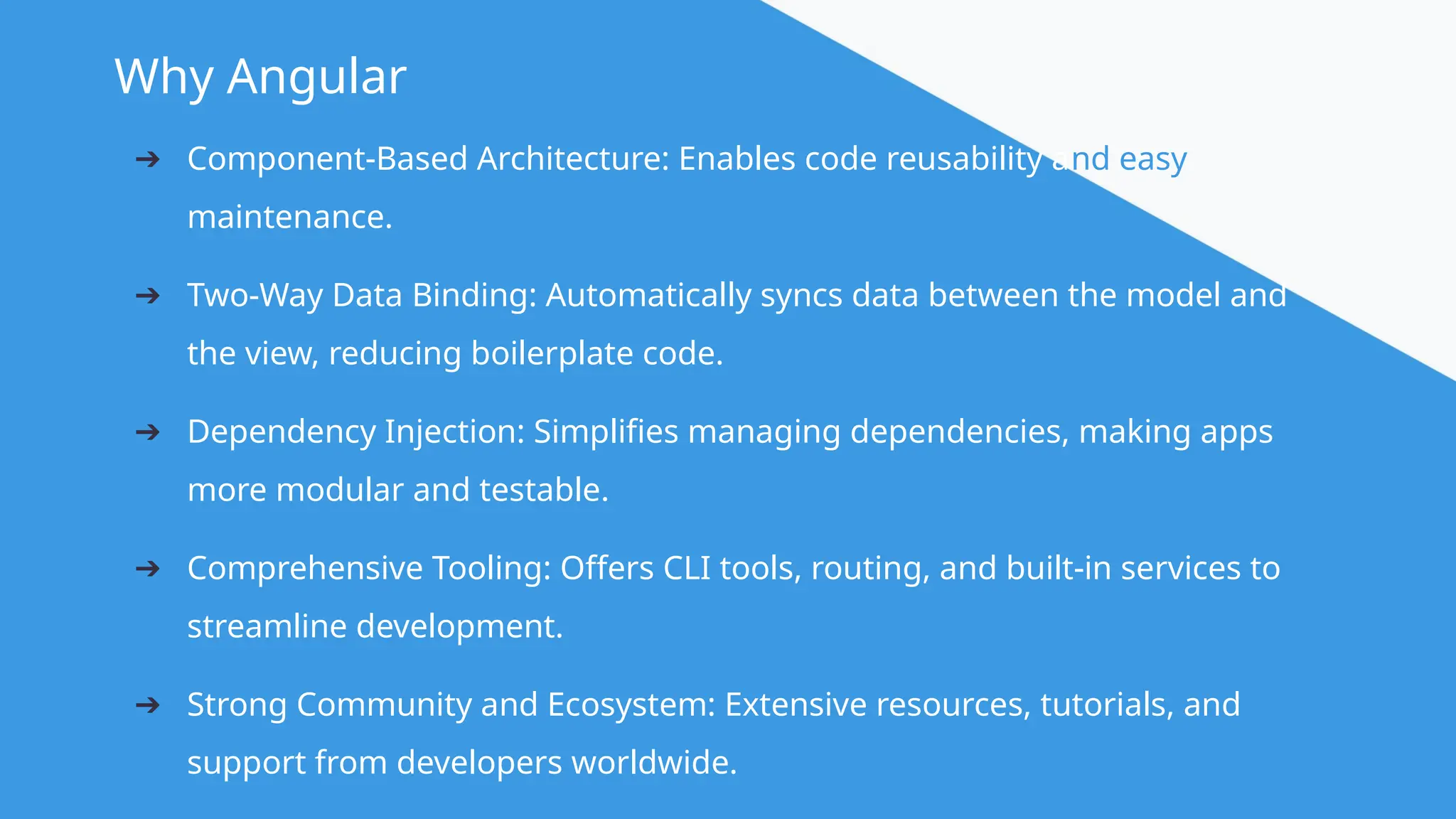 @angular Why Angular ➔ Component-Based Architecture: Enables code reusability and easy maintenance. ➔ Two-Way Data Binding: Automatically syncs data between the model and the view, reducing boilerplate code. ➔ Dependency Injection: Simplifies managing dependencies, making apps more modular and testable. ➔ Comprehensive Tooling: Offers CLI tools, routing, and built-in services to streamline development. ➔ Strong Community and Ecosystem: Extensive resources, tutorials, and support from developers worldwide. 