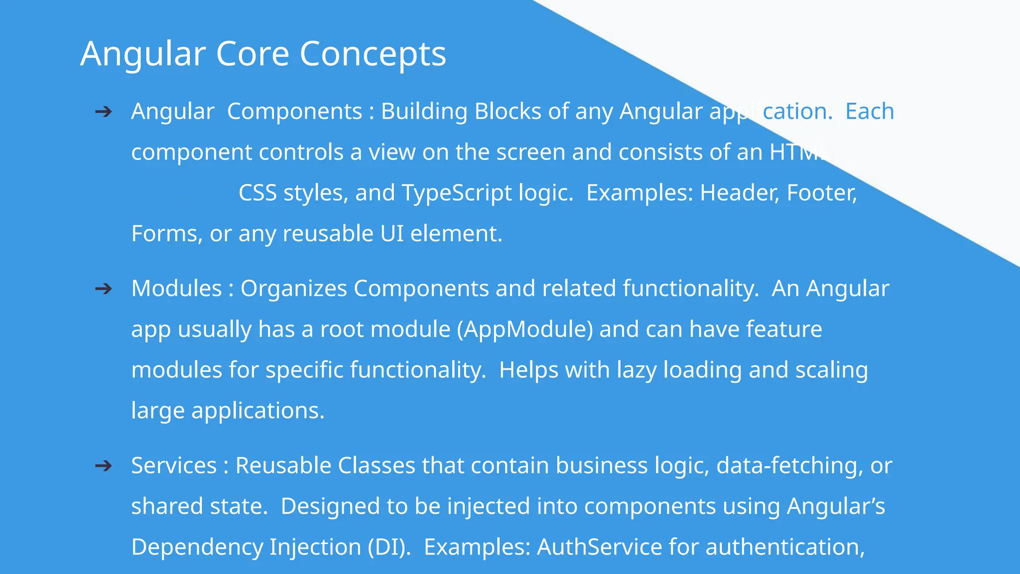 @angular Angular Core Concepts ➔ Angular Components : Building Blocks of any Angular application. Each component controls a view on the screen and consists of an HTML template, CSS styles, and TypeScript logic. Examples: Header, Footer, Forms, or any reusable UI element. ➔ Modules : Organizes Components and related functionality. An Angular app usually has a root module (AppModule) and can have feature modules for specific functionality. Helps with lazy loading and scaling large applications. ➔ Services : Reusable Classes that contain business logic, data-fetching, or shared state. Designed to be injected into components using Angular’s Dependency Injection (DI). Examples: AuthService for authentication, 