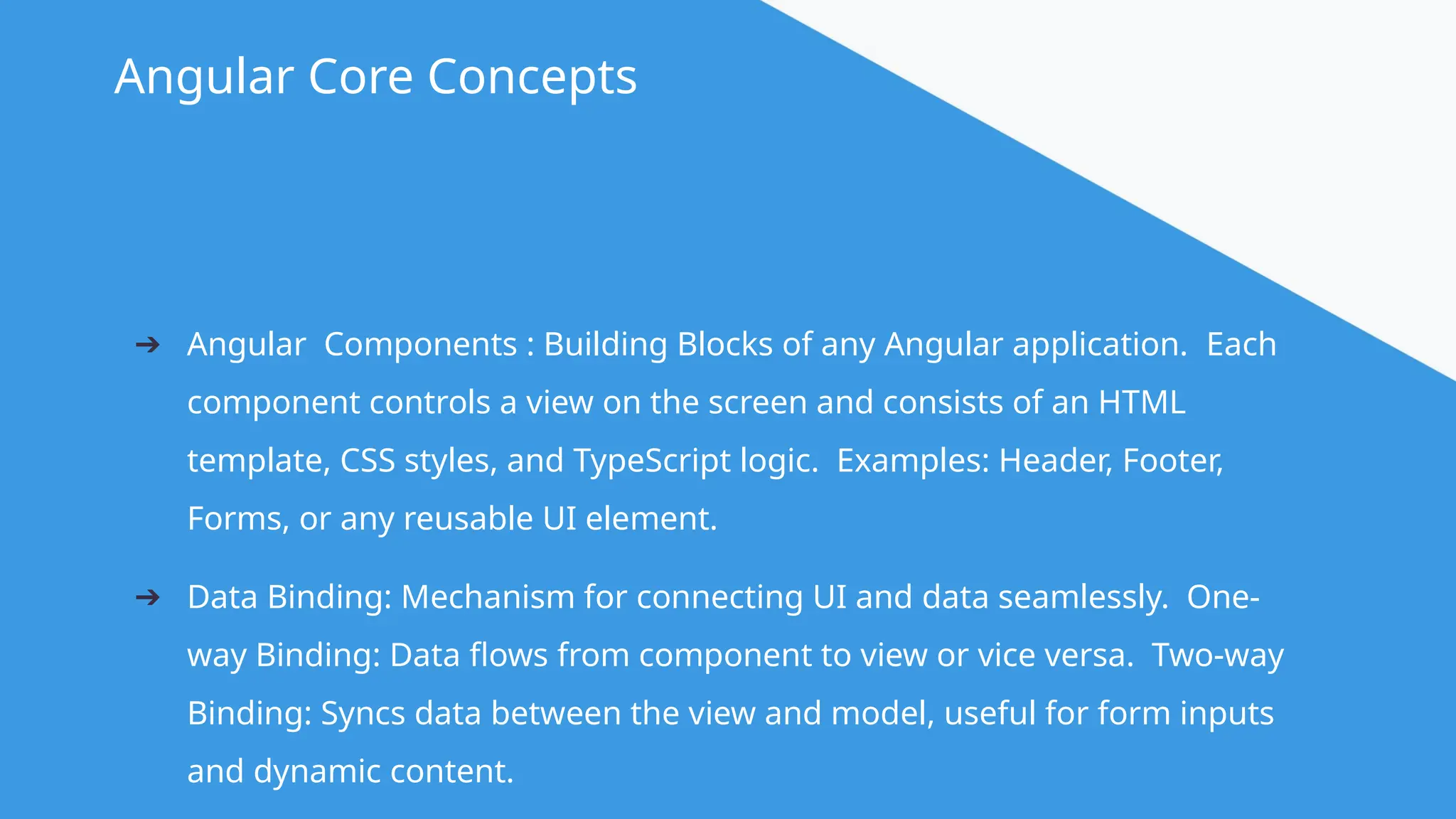 @angular Angular Core Concepts ➔ Angular Components : Building Blocks of any Angular application. Each component controls a view on the screen and consists of an HTML template, CSS styles, and TypeScript logic. Examples: Header, Footer, Forms, or any reusable UI element. ➔ Data Binding: Mechanism for connecting UI and data seamlessly. One- way Binding: Data flows from component to view or vice versa. Two-way Binding: Syncs data between the view and model, useful for form inputs and dynamic content. 