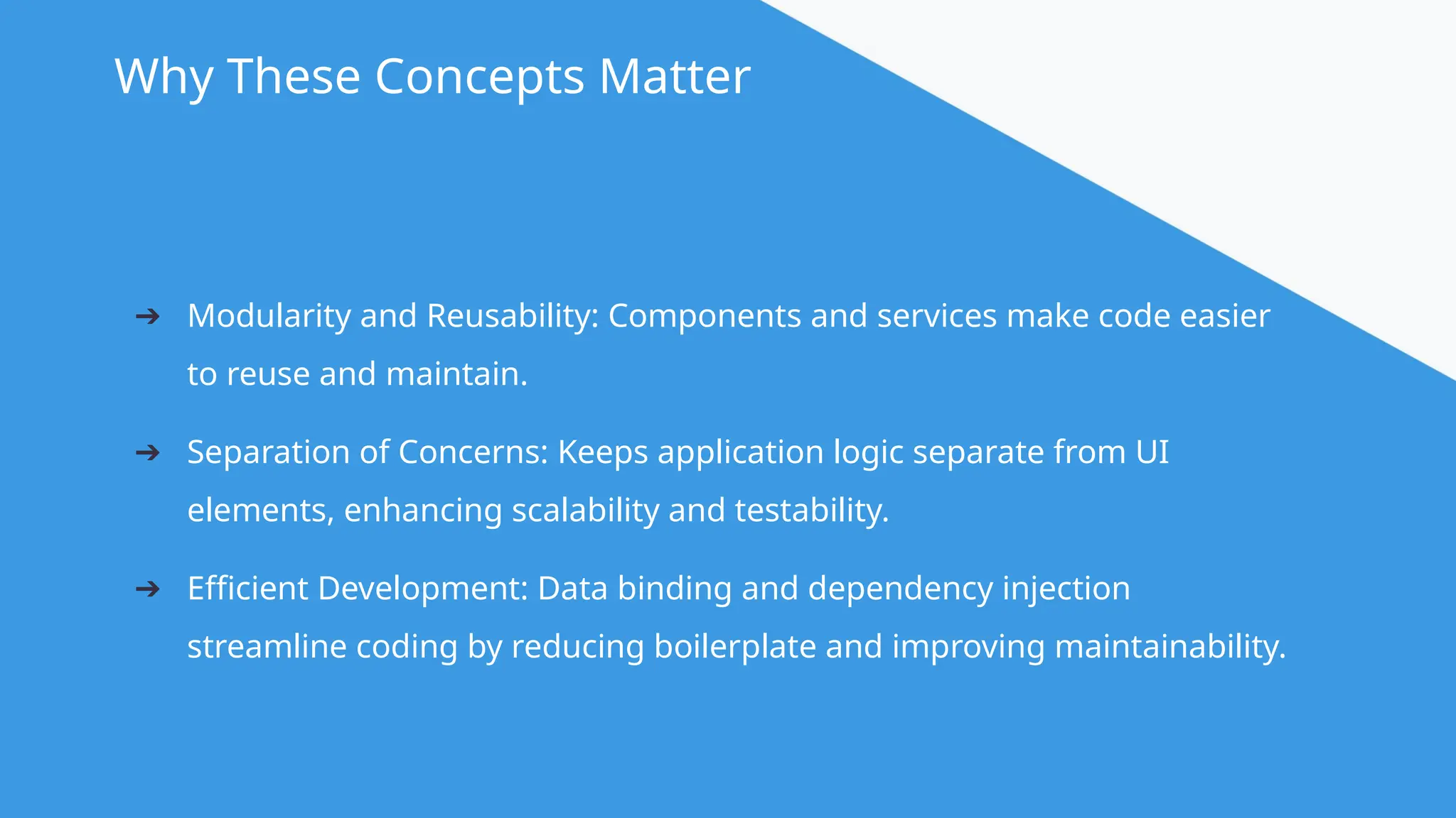 @angular Why These Concepts Matter ➔ Modularity and Reusability: Components and services make code easier to reuse and maintain. ➔ Separation of Concerns: Keeps application logic separate from UI elements, enhancing scalability and testability. ➔ Efficient Development: Data binding and dependency injection streamline coding by reducing boilerplate and improving maintainability. 