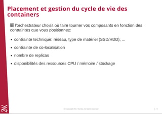 Placement et gestion du cycle de vie des
containers
 l'orchestrateur choisit où faire tourner vos composants en fonction des
contraintes que vous positionnez:
contrainte technique: réseau, type de matériel (SSD/HDD), ...
contrainte de co-localisation
nombre de replicas
disponibilités des ressources CPU / mémoire / stockage
© Copyright 2017 Zenika. All rights reserved 1 - 8
 