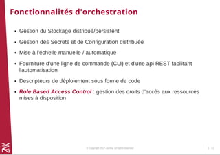 Fonctionnalités d'orchestration
Gestion du Stockage distribué/persistent
Gestion des Secrets et de Configuration distribuée
Mise à l'échelle manuelle / automatique
Fourniture d'une ligne de commande (CLI) et d'une api REST facilitant
l'automatisation
Descripteurs de déploiement sous forme de code
Role Based Access Control : gestion des droits d'accès aux ressources
mises à disposition
© Copyright 2017 Zenika. All rights reserved 1 - 11
 
