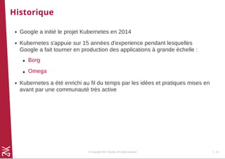 Historique
Google a initié le projet Kubernetes en 2014
Kubernetes s'appuie sur 15 années d'experience pendant lesquelles
Google a fait tourner en production des applications à grande échelle :
Kubernetes a été enrichi au fil du temps par les idées et pratiques mises en
avant par une communauté très active
Borg
Omega
© Copyright 2017 Zenika. All rights reserved 1 - 16
 