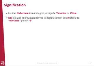 Signiﬁcation
Le nom Kubernetes vient du grec, et signifie Timonier ou Pilote
K8s est une abbréviation dérivée du remplacement des 8 lettres de
“ubernete” par un “8”
© Copyright 2017 Zenika. All rights reserved 1 - 17
 