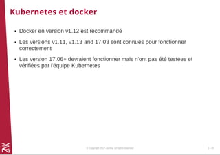 Kubernetes et docker
Docker en version v1.12 est recommandé
Les versions v1.11, v1.13 and 17.03 sont connues pour fonctionner
correctement
Les version 17.06+ devraient fonctionner mais n'ont pas été testées et
vérifiées par l'équipe Kubernetes
© Copyright 2017 Zenika. All rights reserved 1 - 20
 
