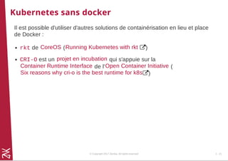 Kubernetes sans docker
Il est possible d'utiliser d'autres solutions de containérisation en lieu et place
de Docker :
rkt de ( )
CRI-O est un qui s'appuie sur la
de l' (
)
CoreOS Running Kubernetes with rkt
projet en incubation
Container Runtime Interface Open Container Initiative
Six reasons why cri-o is the best runtime for k8s
© Copyright 2017 Zenika. All rights reserved 1 - 21
 