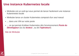 Une instance Kubernetes locale
Minikube est un outil qui vous permet de lancer facilement une instance
Kuberenetes locale
Minikube lance un cluster Kubernetes composé d'un seul noeud
... dans une VM sur votre poste
... ce qui permet d'utiliser Kubernetes dès l'environnement Poste du
Développeur (ou du testeur...ou de l'opérateur!)
Site de Minikube
© Copyright 2017 Zenika. All rights reserved 2 - 1
 
