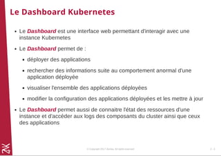 Le Dashboard Kubernetes
Le Dashboard est une interface web permettant d'interagir avec une
instance Kubernetes
Le Dashboard permet de :
déployer des applications
rechercher des informations suite au comportement anormal d'une
application déployée
visualiser l'ensemble des applications déployées
modifier la configuration des applications déployées et les mettre à jour
Le Dashboard permet aussi de connaitre l'état des ressources d'une
instance et d'accéder aux logs des composants du cluster ainsi que ceux
des applications
© Copyright 2017 Zenika. All rights reserved 2 - 3
 