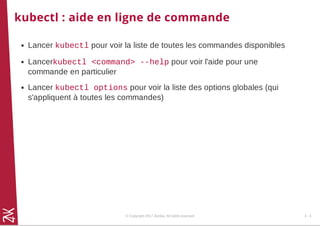 kubectl : aide en ligne de commande
Lancer kubectl pour voir la liste de toutes les commandes disponibles
Lancerkubectl <command> --help pour voir l'aide pour une
commande en particulier
Lancer kubectl options pour voir la liste des options globales (qui
s'appliquent à toutes les commandes)
© Copyright 2017 Zenika. All rights reserved 2 - 6
 