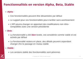 Fonctionnalités en version Alpha, Beta, Stable
Alpha :
Ces fonctionnalités peuvent être désactivées par défaut
Le support pour ces fonctionnalités peut s'arrêter sans avertissement
L'API pourra changer en apportant des modifications non rétro-
compatibles avec une version précédente
Beta :
La fonctionnalité a été bien testée, est considérée comme viable et est
activée par défaut
La fonctionnalité restera en place, des détails peuvent cependant
changer d'ici le passage en niveau stable
Stable :
Les versions stable des fonctionnalités sont pérennes
© Copyright 2017 Zenika. All rights reserved 2 - 8
 