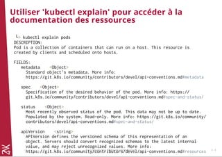 Utiliser 'kubectl explain' pour accéder à la
documentation des ressources
└> kubectl explain pods
DESCRIPTION:
Pod is a collection of containers that can run on a host. This resource is
created by clients and scheduled onto hosts.
FIELDS:
metadata <Object>
Standard object's metadata. More info:
https://git.k8s.io/community/contributors/devel/api-conventions.md#metadata
spec <Object>
Specification of the desired behavior of the pod. More info: https://
git.k8s.io/community/contributors/devel/api-conventions.md#spec-and-status/
status <Object>
Most recently observed status of the pod. This data may not be up to date.
Populated by the system. Read-only. More info: https://git.k8s.io/community/
contributors/devel/api-conventions.md#spec-and-status/
apiVersion <string>
APIVersion defines the versioned schema of this representation of an
object. Servers should convert recognized schemas to the latest internal
value, and may reject unrecognized values. More info:
https://git.k8s.io/community/contributors/devel/api-conventions.md#resources© Copyright 2017 Zenika. All rights reserved 3 - 8
 