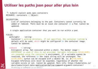 Utiliser les paths json pour aller plus loin
└> kubectl explain pods.spec.containers
RESOURCE: containers <[]Object>
DESCRIPTION:
List of containers belonging to the pod. Containers cannot currently be
added or removed. There must be at least one container in a Pod. Cannot be
updated.
A single application container that you want to run within a pod.
FIELDS:
workingDir <string>
Container's working directory. If not specified, the container runtime's
default will be used, which might be configured in the container image.
Cannot be updated.
command <[]string>
Entrypoint array. Not executed within a shell. The docker image's
ENTRYPOINT is used if this is not provided. Variable references $(VAR_NAME)
are expanded using the container's environment. If a variable cannot be
resolved, the reference in the input string will be unchanged. The
$(VAR_NAME) syntax can be escaped with a double $$, ie: $$(VAR_NAME).
Escaped references will never be expanded, regardless of whether the
variable exists or not. Cannot be updated. More info: https://kubernetes.io/
docs/tasks/inject-data-application/define-command-argument-container/
#running-a-command-in-a-shell/
© Copyright 2017 Zenika. All rights reserved 3 - 9
 