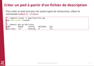 Créer un pod à partir d'un ﬁchier de description
Pour créer un pod (vrai pour les autres types de ressources), utiliser la
commande kubectl create
└> kubectl create -f pod-from-file.yml
pod "k8s-rulez" created
└> kubectl get po k8s-rulez
NAME READY STATUS RESTARTS AGE
k8s-rulez 1/1 Running 0 11s
© Copyright 2017 Zenika. All rights reserved 3 - 10
 