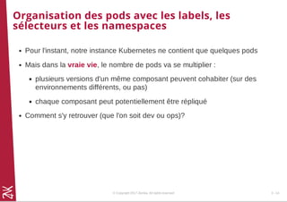 Organisation des pods avec les labels, les
sélecteurs et les namespaces
Pour l'instant, notre instance Kubernetes ne contient que quelques pods
Mais dans la vraie vie, le nombre de pods va se multiplier :
plusieurs versions d'un même composant peuvent cohabiter (sur des
environnements différents, ou pas)
chaque composant peut potentiellement être répliqué
Comment s'y retrouver (que l'on soit dev ou ops)?
© Copyright 2017 Zenika. All rights reserved 3 - 14
 
