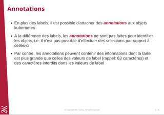 Annotations
En plus des labels, il est possible d'attacher des annotations aux objets
kubernetes
A la différence des labels, les annotations ne sont pas faites pour identifier
les objets, i.e. il n'est pas possible d'effectuer des selections par rapport à
celles-ci
Par contre, les annotations peuvent contenir des informations dont la taille
est plus grande que celles des valeurs de label (rappel: 63 caractères) et
des caractères interdits dans les valeurs de label
© Copyright 2017 Zenika. All rights reserved 3 - 21
 