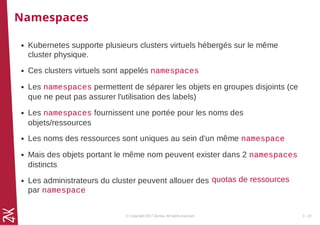 Namespaces
Kubernetes supporte plusieurs clusters virtuels hébergés sur le même
cluster physique.
Ces clusters virtuels sont appelés namespaces
Les namespaces permettent de séparer les objets en groupes disjoints (ce
que ne peut pas assurer l'utilisation des labels)
Les namespaces fournissent une portée pour les noms des
objets/ressources
Les noms des ressources sont uniques au sein d'un même namespace
Mais des objets portant le même nom peuvent exister dans 2 namespaces
distincts
Les administrateurs du cluster peuvent allouer des
par namespace
quotas de ressources
© Copyright 2017 Zenika. All rights reserved 3 - 23
 
