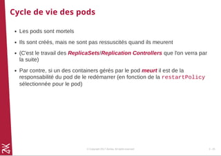 Cycle de vie des pods
Les pods sont mortels
Ils sont créés, mais ne sont pas ressuscités quand ils meurent
(C'est le travail des ReplicaSets/Replication Controllers que l'on verra par
la suite)
Par contre, si un des containers gérés par le pod meurt il est de la
responsabilité du pod de le redémarrer (en fonction de la restartPolicy
sélectionnée pour le pod)
© Copyright 2017 Zenika. All rights reserved 3 - 25
 