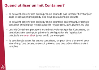 Quand utiliser un Init Container?
Ils peuvent contenir des outils qu'on ne souhaite pas forcément embarquer
dans le container principal du pod pour des raisons de sécurité
Ils peuvent contenir des outils qu'on ne souhtaite pas embarquer dans le
container princial pour ne pas allourdir l'image (sed, awk, python, ou dig)
Les Init Containers partagent les mêmes volumes que les Containers, on
peut donc s'en servir pour générer la configuration de l'application
principale en one-shot (avec confd par exemple)
Ils sont lancés avant les autres containers, on peut donc s'en servir pour
attendre qu'une dépendance soit prête ou que des préconditions soient
remplies
© Copyright 2017 Zenika. All rights reserved 3 - 28
 