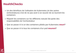 HealthChecks
Un des bénéfices de l'utilisation de Kubernetes (et des autres
orchestrateurs) c'est de ne pas avoir à se soucier de où tournent les
containers
Répartir les containers sur les différents noeuds fait partie des
responsabilités de l'orchestrateur
Que se passe-t-il si un des containers pilotés par Kubernetes meurt?
Que se passe-t-il si tous les containers d'un pod meurent?
© Copyright 2017 Zenika. All rights reserved 4 - 1
 