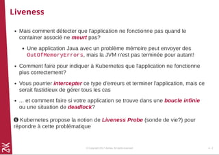 Liveness
Mais comment détecter que l'application ne fonctionne pas quand le
container associé ne meurt pas?
Une application Java avec un problème mémoire peut envoyer des
OutOfMemoryErrors, mais la JVM n'est pas terminée pour autant!
Comment faire pour indiquer à Kubernetes que l'application ne fonctionne
plus correctement?
Vous pourrier intercepter ce type d'erreurs et terminer l'application, mais ce
serait fastidieux de gérer tous les cas
... et comment faire si votre application se trouve dans une boucle infinie
ou une situation de deadlock?
 Kubernetes propose la notion de Liveness Probe (sonde de vie?) pour
répondre à cette problématique
© Copyright 2017 Zenika. All rights reserved 4 - 2
 