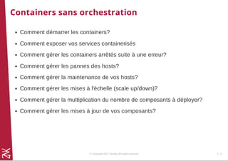 Containers sans orchestration
Comment démarrer les containers?
Comment exposer vos services containerisés
Comment gérer les containers arrêtés suite à une erreur?
Comment gérer les pannes des hosts?
Comment gérer la maintenance de vos hosts?
Comment gérer les mises à l'échelle (scale up/down)?
Comment gérer la multiplication du nombre de composants à déployer?
Comment gérer les mises à jour de vos composants?
© Copyright 2017 Zenika. All rights reserved 1 - 4
 