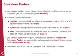 Container Probes
Une sonde (probe) est un diagnostique effectué par Kubernetes sur un
container (par un composant appelé kubelet)
Il existe 3 types de sondes:
httpGet : un appel GET est effectué, un status code >= 200 et < 400
est considéré comme un succès
tcpSocket : si le port concerné est ouvert, la sonde est en succès
exec : une commande est effectuée dans le container concerné, un
code de retour à 0 équivaut à un succès
Les sondes sont utilisées pour vérifier qu'un container fonctionne
(Liveness Probe) ou pour vérifier qu'un container est prêt à recevoir du
traffic (Readiness Probe)
Une seule sonde de chaque type peut être définie par container
© Copyright 2017 Zenika. All rights reserved 4 - 3
 