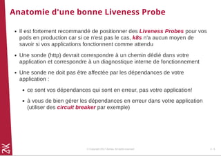 Anatomie d'une bonne Liveness Probe
Il est fortement recommandé de positionner des Liveness Probes pour vos
pods en production car si ce n'est pas le cas, k8s n'a aucun moyen de
savoir si vos applications fonctionnent comme attendu
Une sonde (http) devrait correspondre à un chemin dédié dans votre
application et correspondre à un diagnostique interne de fonctionnement
Une sonde ne doit pas être affectée par les dépendances de votre
application :
ce sont vos dépendances qui sont en erreur, pas votre application!
à vous de bien gérer les dépendances en erreur dans votre application
(utiliser des circuit breaker par exemple)
© Copyright 2017 Zenika. All rights reserved 4 - 5
 
