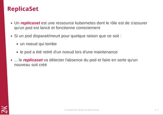 ReplicaSet
Un replicaset est une ressource kubernetes dont le rôle est de s'assurer
qu'un pod est lancé et fonctionne correctement
Si un pod disparait/meurt pour quelque raison que ce soit :
un noeud qui tombe
le pod a été retiré d'un noeud lors d'une maintenance
... le replicaset va détecter l'absence du pod et faire en sorte qu'un
nouveau soit créé
© Copyright 2017 Zenika. All rights reserved 4 - 7
 