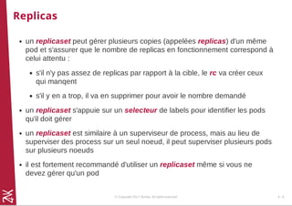 Replicas
un replicaset peut gérer plusieurs copies (appelées replicas) d'un même
pod et s'assurer que le nombre de replicas en fonctionnement correspond à
celui attentu :
s'il n'y pas assez de replicas par rapport à la cible, le rc va créer ceux
qui manqent
s'il y en a trop, il va en supprimer pour avoir le nombre demandé
un replicaset s'appuie sur un selecteur de labels pour identifier les pods
qu'il doit gérer
un replicaset est similaire à un superviseur de process, mais au lieu de
superviser des process sur un seul noeud, il peut superviser plusieurs pods
sur plusieurs noeuds
il est fortement recommandé d'utiliser un replicaset même si vous ne
devez gérer qu'un pod
© Copyright 2017 Zenika. All rights reserved 4 - 8
 