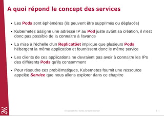 A quoi répond le concept des services
Les Pods sont éphémères (ils peuvent être supprimés ou déplacés)
Kubernetes assigne une adresse IP au Pod juste avant sa création, il n'est
donc pas possible de la connaitre à l'avance
La mise à l'échelle d'un ReplicatSet implique que plusieurs Pods
hébergent la même application et fournissent donc le même service
Les clients de ces applications ne devraient pas avoir à connaitre les IPs
des différents Pods qu'ils consomment
Pour résoudre ces problématiques, Kubernetes fournit une ressource
appelée Service que nous allons explorer dans ce chapitre
© Copyright 2017 Zenika. All rights reserved 5 - 1
 