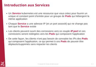 Introduction aux Services
Un Service kubernetes est une ressource que vous créez pour fournir un
unique et constant point d'entrée pour un groupe de Pods qui hébergent la
même application
Chaque Service a une adresse IP (et un port associé) qui ne change pas
tant que le Service existe
Les clients peuvent ouvrir des connexions vers ce couple IP:port et ces
connexions seront redirigées vers les Pods qui composent l'application
De cette façon, les clients n'ont pas besoin de connaitre les IPs des Pods
qui composent l'application, ce qui permet à ces Pods de pouvoir être
déplacés/supprimés sans impacter les clients
© Copyright 2017 Zenika. All rights reserved 5 - 2
 