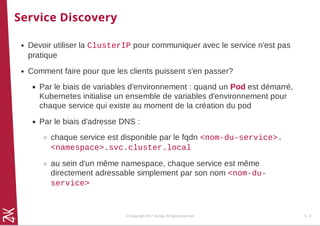 Service Discovery
Devoir utiliser la ClusterIP pour communiquer avec le service n'est pas
pratique
Comment faire pour que les clients puissent s'en passer?
Par le biais de variables d'environnement : quand un Pod est démarré,
Kubernetes initialise un ensemble de variables d'environnement pour
chaque service qui existe au moment de la création du pod
Par le biais d'adresse DNS :
chaque service est disponible par le fqdn <nom-du-service>.
<namespace>.svc.cluster.local
au sein d'un même namespace, chaque service est même
directement adressable simplement par son nom <nom-du-
service>
© Copyright 2017 Zenika. All rights reserved 5 - 5
 