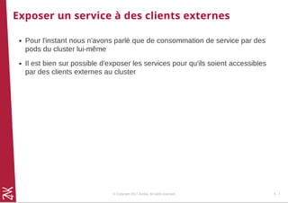 Exposer un service à des clients externes
Pour l'instant nous n'avons parlé que de consommation de service par des
pods du cluster lui-même
Il est bien sur possible d'exposer les services pour qu'ils soient accessibles
par des clients externes au cluster
© Copyright 2017 Zenika. All rights reserved 5 - 7
 