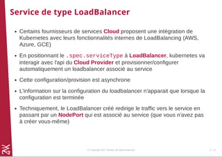 Service de type LoadBalancer
Certains fournisseurs de services Cloud proposent une intégration de
Kubernetes avec leurs fonctionnalités internes de LoadBalancing (AWS,
Azure, GCE)
En positionnant le .spec.serviceType à LoadBalancer, kubernetes va
interagir avec l'api du Cloud Provider et provisionner/configurer
automatiquement un loadbalancer associé au service
Cette configuration/provision est asynchrone
L'information sur la configuration du loadbalancer n'apparait que lorsque la
configuration est terminée
Techniquement, le LoadBalancer créé redirige le traffic vers le service en
passant par un NodePort qui est associé au service (que vous n'avez pas
à créer vous-même)
© Copyright 2017 Zenika. All rights reserved 5 - 11
 