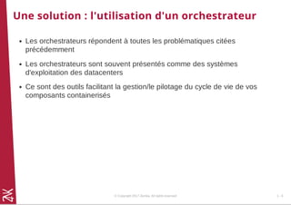 Une solution : l'utilisation d'un orchestrateur
Les orchestrateurs répondent à toutes les problématiques citées
précédemment
Les orchestrateurs sont souvent présentés comme des systèmes
d'exploitation des datacenters
Ce sont des outils facilitant la gestion/le pilotage du cycle de vie de vos
composants containerisés
© Copyright 2017 Zenika. All rights reserved 1 - 6
 