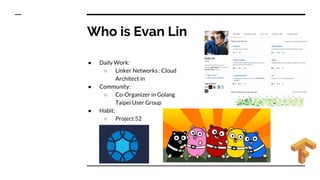 Who is Evan Lin
● Daily Work:
○ Linker Networks : Cloud
Architect in
● Community:
○ Co-Organizer in Golang
Taipei User Group
● Habit:
○ Project 52
 