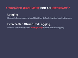 STRONGER ARGUMENT FOR AN INTERFACE?
Logging
Needed almost everywhere! But Go’s default logging has limitations.
Even better: Structured Logging
Implicit conformance to uber-go/zap for structured logging
 