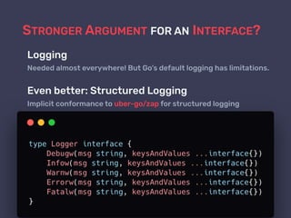 STRONGER ARGUMENT FOR AN INTERFACE?
Logging
Needed almost everywhere! But Go’s default logging has limitations.
Even better: Structured Logging
Implicit conformance to uber-go/zap for structured logging
 