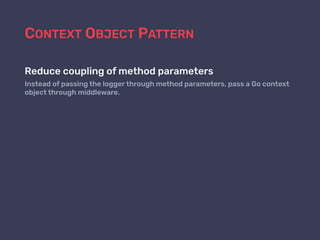 CONTEXT OBJECT PATTERN
Reduce coupling of method parameters
Instead of passing the logger through method parameters, pass a Go context
object through middleware.
 