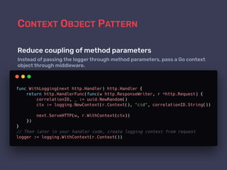 CONTEXT OBJECT PATTERN
Reduce coupling of method parameters
Instead of passing the logger through method parameters, pass a Go context
object through middleware.
 
