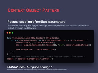 CONTEXT OBJECT PATTERN
Reduce coupling of method parameters
Instead of passing the logger through method parameters, pass a Go context
object through middleware.
Still not ideal, but good enough?
Also see: https://medium.com/@gosamv/using-gos-context-library-for-logging-4a8feea26690
 