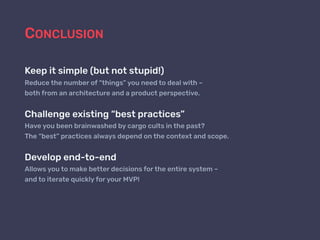 CONCLUSION
Keep it simple (but not stupid!)
Reduce the number of “things” you need to deal with –
both from an architecture and a product perspective.
Challenge existing “best practices”
Have you been brainwashed by cargo cults in the past?
The “best” practices always depend on the context and scope.
Develop end-to-end
Allows you to make better decisions for the entire system –
and to iterate quickly for your MVP!
 