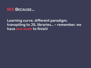 NO! BECAUSE…
Learning curve, different paradigm,
transpiling to JS, libraries… – remember, we
have one week to ﬁnish!
 