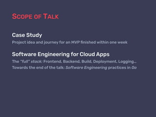 SCOPE OF TALK
Case Study
Project idea and journey for an MVP ﬁnished within one week
Software Engineering for Cloud Apps
The “full” stack: Frontend, Backend, Build, Deployment, Logging…
Towards the end of the talk: Software Engineering practices in Go
 